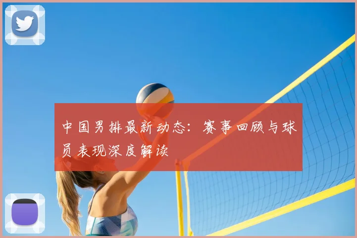 中国男排最新动态：赛事回顾与球员表现深度解读