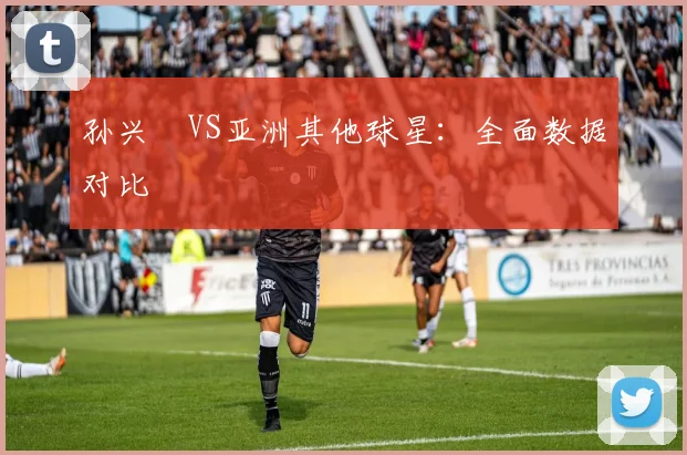 孙兴慜VS亚洲其他球星：全面数据对比
