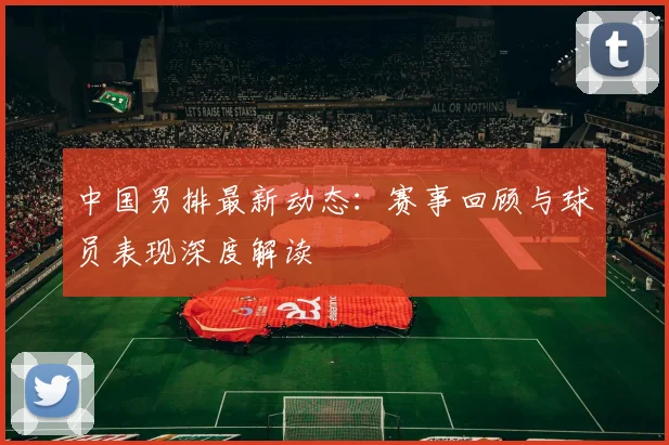 中国男排最新动态：赛事回顾与球员表现深度解读