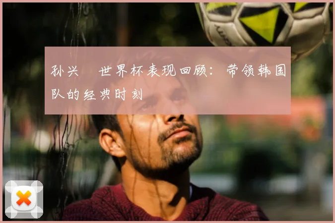 孙兴慜世界杯表现回顾:带领韩国队的经典时刻