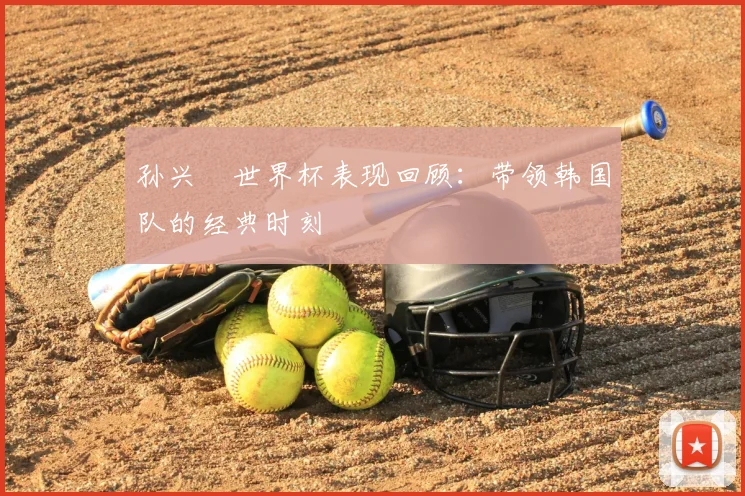 孙兴慜世界杯表现回顾:带领韩国队的经典时刻